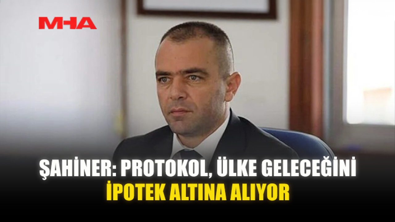ŞAHİNER: PROTOKOL, ÜLKE GELECEĞİNİ İPOTEK ALTINA ALIYOR
