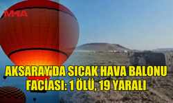 AKSARAY’DA SICAK HAVA BALONU FACİASI: 1 ÖLÜ, 19 YARALI
