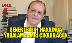 ŞENER LEVENT HAKKINDA YAKALAMA EMRİ ÇIKARILACAK