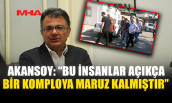 AKANSOY: “BU İNSANLAR AÇIKÇA BİR KOMPLOYA MARUZ KALMIŞTIR”