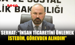 SERHAT: “İNSAN TİCARETİNİ ÖNLEMEK İSTEDİM, GÖREVDEN ALINDIM”