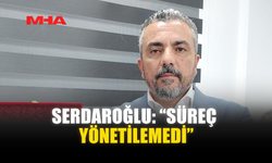 SERDAROĞLU: “SÜREÇ YÖNETİLEMEDİ”