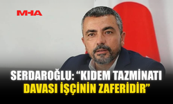 SERDAROĞLU: “KIDEM TAZMİNATI DAVASI İŞÇİNİN ZAFERİDİR”