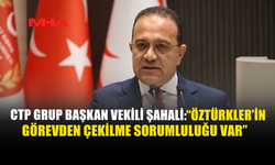 CTP GRUP BAŞKAN VEKİLİ ŞAHALİ: "ÖZTÜRKLER'İN GÖREVDEN ÇEKİLME SORUMLULUĞU VAR