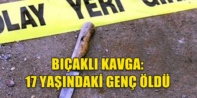BIÇAKLI KAVGA:  17 YAŞINDAKİ GENÇ ÖLDÜ