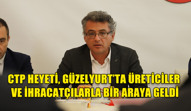 CTP HEYETİ, GÜZELYURT’TA ÜRETİCİLER VE İHRACATÇILARLA BİR ARAYA GELDİ