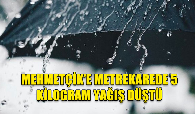 MEHMETÇİK’E METREKAREDE 5 KİLOGRAM YAĞIŞ DÜŞTÜ