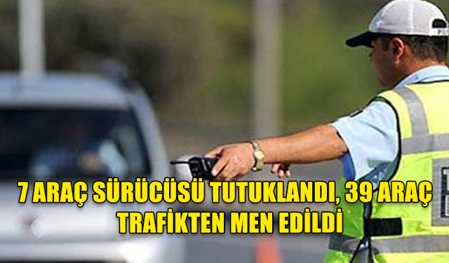 TRAFİK DENETİMLERİ… 7 ARAÇ SÜRÜCÜSÜ TUTUKLANDI, 39 ARAÇ İSE TRAFİKTEN MEN EDİLDİ