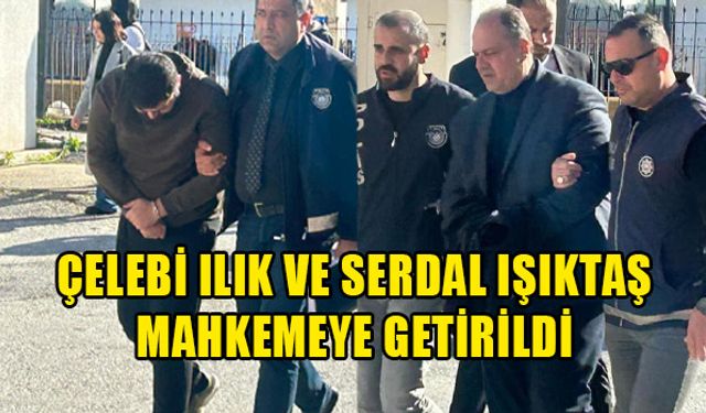 ÇELEBİ ILIK VE SERDAL IŞIKTAŞ MAHKEMEYE ÇIKARTILDI