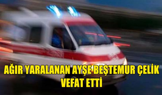 AĞIR YARALANAN AYŞE BEŞTEMUR ÇELİK VEFAT ETTİ.