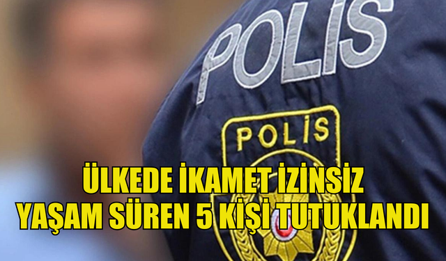 Ülkede ikamet izinsiz yaşam süren 5 kişi tutuklandı