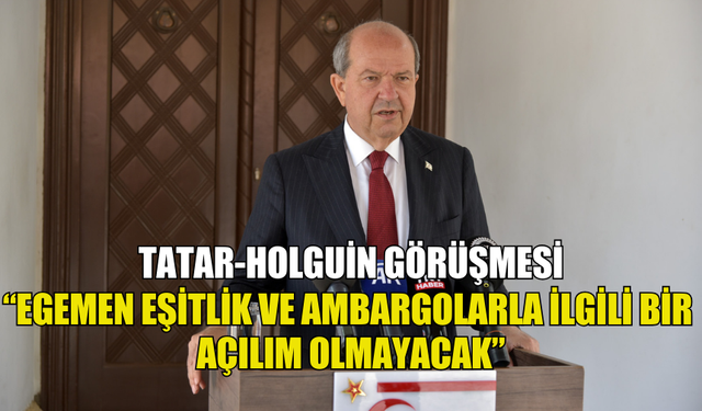 TATAR: "HOLGİUN EGEMEN EŞİTLİĞİMİZİN KABULÜ VE AMBARGOLARIN KALDIRILMASI KONUSUNDA BİR AÇILIM OLAMAYACAĞINI BİZE İLETTİ"