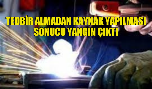 TEDBİR ALMADAN KAYNAK YAPILMASI SONUCU YANGIN ÇIKTI