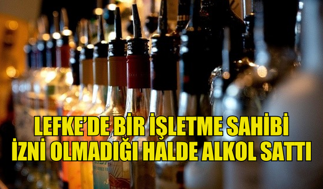 LEFKE’DE BİR İŞLETME SAHİBİ  İZNİ OLMADIĞI HALDE ALKOL SATTI