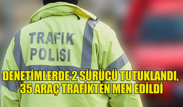 DENETİMLERDE 2 SÜRÜCÜ TUTUKLANDI,  35 ARAÇ TRAFİKTEN MEN EDİLDİ