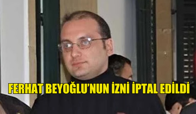 FERHAT BEYOĞLU’NUN İZNİ İPTAL EDİLDİ