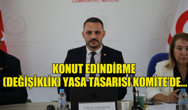 KONUT EDİNDİRME (DEĞİŞİKLİK) YASA TASARISI KOMİTE’DE…