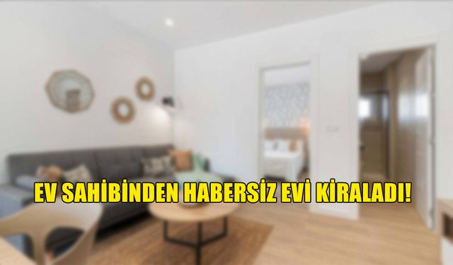 EV SAHİBİNDEN HABERSİZ EVİ KİRALAYIP PARA ALDI!