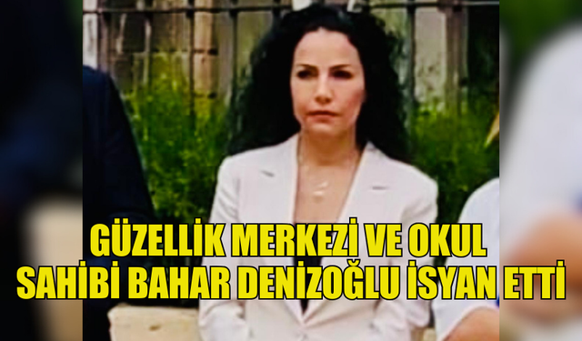 GÜZELLİK MERKEZİ VE OKUL SAHİBİ BAHAR DENİZOĞLU İSYAN ETTİ