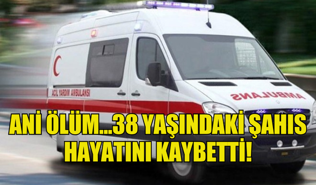 ANİ ÖLÜM...38 YAŞINDAKİ ŞAHIS HAYATINI KAYBETTİ!