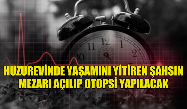 HUZUREVİNDE YAŞAMINI YİTİREN ŞAHSIN MEZARI AÇILIP OTOPSİ YAPILACAK