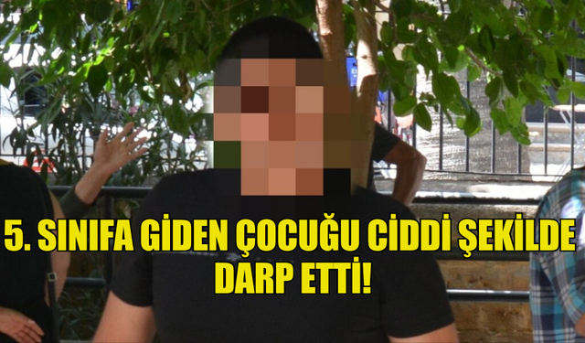 5. SINIFA GİDEN ÇOCUĞU CİDDİ ŞEKİLDE  DARP ETTİ!