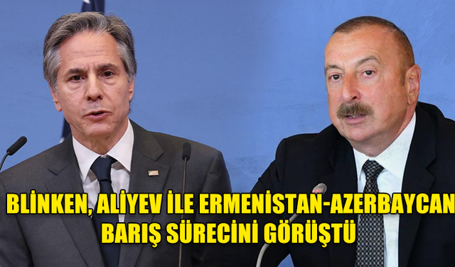 BLİNKEN, ALİYEV İLE ERMENİSTAN-AZERBAYCAN ARASINDAKİ BARIŞ SÜRECİNİ GÖRÜŞTÜ