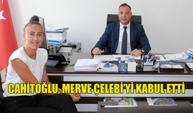 CAHİTOĞLU, MERVE ÇELEBİ’Yİ KABUL ETTİ