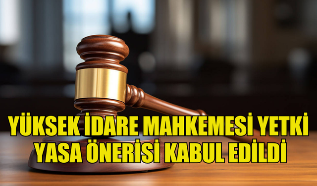 YÜKSEK İDARE MAHKEMESİ YETKİ (DEĞİŞİKLİK) YASA ÖNERİSİ OY BİRLİĞİYLE KABUL EDİLDİ