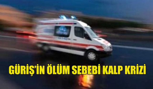 GÜRİŞ’İN ÖLÜM SEBEBİ KALP KRİZİ