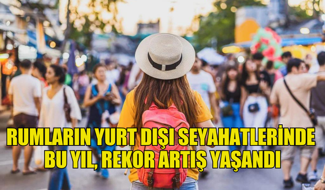 RUMLARIN YURT DIŞI SEYAHATLERİNDE BU YIL, REKOR ARTIŞ YAŞANDI