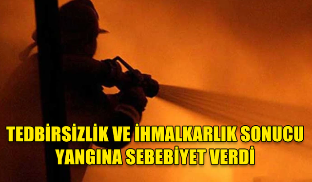 TEDBİRSİZLİK VE İHMALKARLIK SONUCU YANGINA SEBEBİYET VERDİ