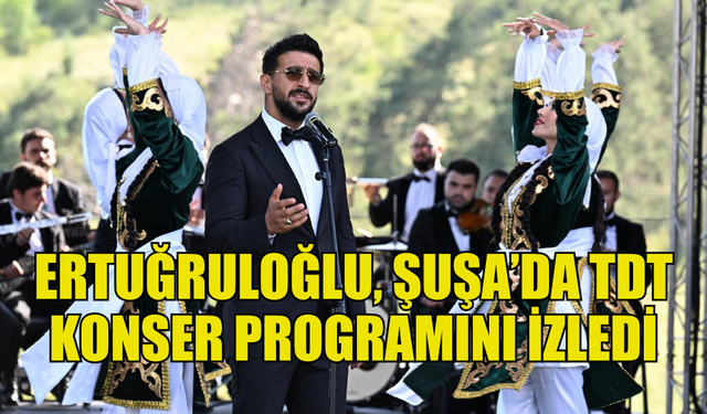 DIŞİŞLERİ BAKANI ERTUĞRULOĞLU, ŞUŞA’DA TDT KONSER PROGRAMINI İZLEDİ