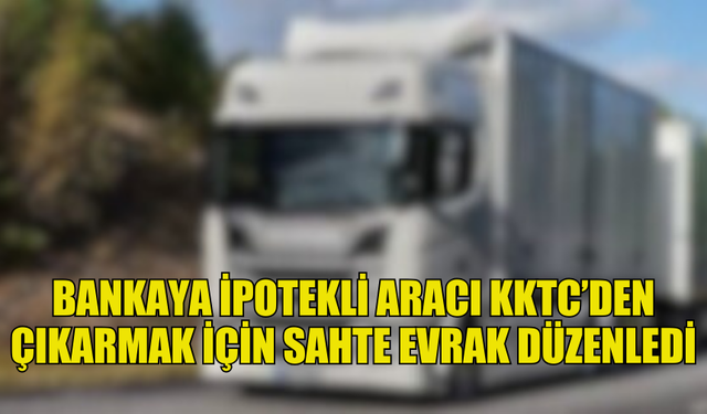 BANKAYA İPOTEKLİ OLAN TIR ARACI KKTC'DEN ÇIKARMAK İÇİN SAHTE BELGE DÜZENLEDİ