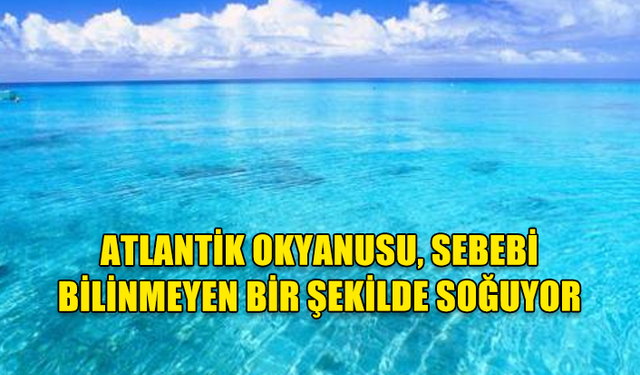 ATLANTİK OKYANUSU, SEBEBİ BİLİNMEYEN BİR ŞEKİLDE SOĞUYOR