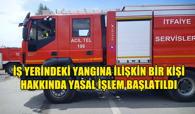 İŞ YERİNDEKİ YANGINA İLİŞKİN BİR KİŞİ HAKKINDA YASAL İŞLEM BAŞLATILDI