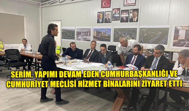 SERİM, YAPIMI DEVAM EDEN CUMHURBAŞKANLIĞI VE CUMHURİYET MECLİSİ HİZMET BİNALARINI ZİYARET ETTİ