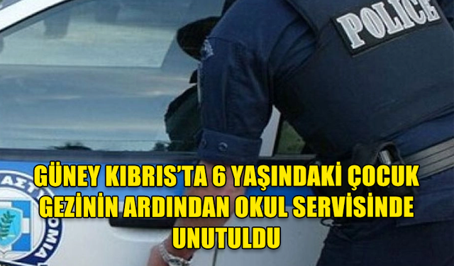 GÜNEY KIBRIS’TA 6 YAŞINDAKİ ÇOCUK GEZİNİN ARDINDAN OKUL SERVİSİNDE UNUTULDU