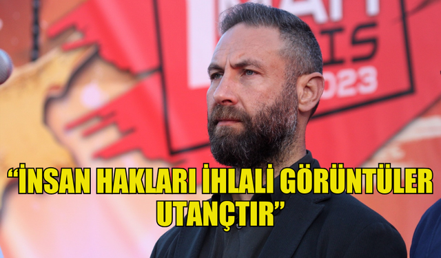 BURAK MAVİŞ: “İNSAN HAKLARI İHLALİ GÖRÜNTÜLER UTANÇTIR”