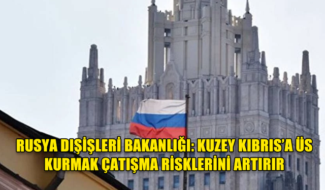 RUSYA DIŞİŞLERİ BAKANLIĞI: KUZEY KIBRIS’A ÜS KURMAK ÇATIŞMA RİSKLERİNİ ARTIRIR