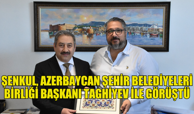 ŞENKUL, AZERBAYCAN ŞEHİR BELEDİYELERİ BİRLİĞİ BAŞKANI TAGHİYEV İLE BİRARAYA GELDİ