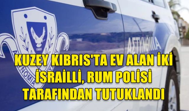 KIBRIS’IN KUZEYİNDE EV ALAN İKİ İSRAİL VATANDAŞI RUM POLİSİ TARAFINDAN TUTUKLANDI