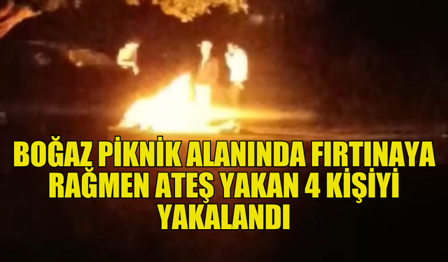 BOĞAZ PİKNİK ALANINDA FIRTINAYA RAĞMEN ATEŞ YAKAN DÖRT KİŞİ HAKKINDA YASAL İŞLEM