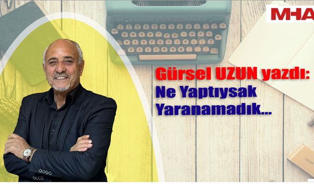 GÜRSEL UZUN YAZDI : NE YAPTIYSAK YARANAMADIK...