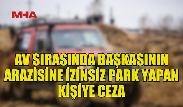 BAŞKASINA AİT ARAZİYE İZİNSİZ PARK YAPAN SÜRÜCÜYE CEZA