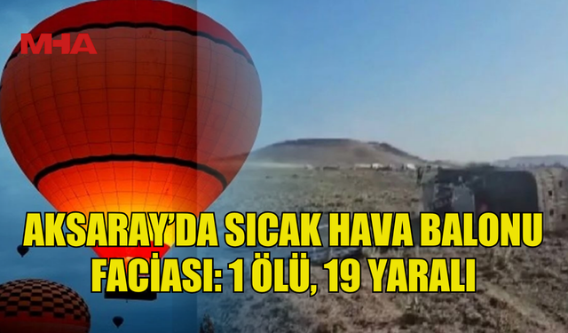 AKSARAY’DA SICAK HAVA BALONU FACİASI: 1 ÖLÜ, 19 YARALI