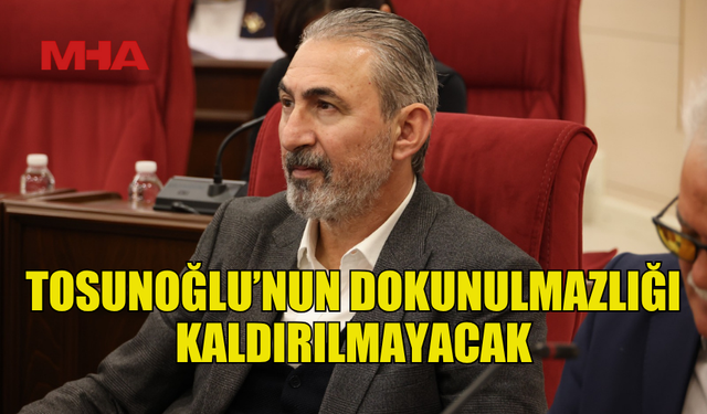 TOSUNOĞLU’NUN DOKUNULMAZLIĞI KALDIRILMAYACAK