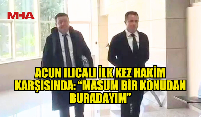 ACUN ILICALI İLK KEZ HAKİM KARŞISINDA: “MASUM BİR KONUDAN BURADAYIM”