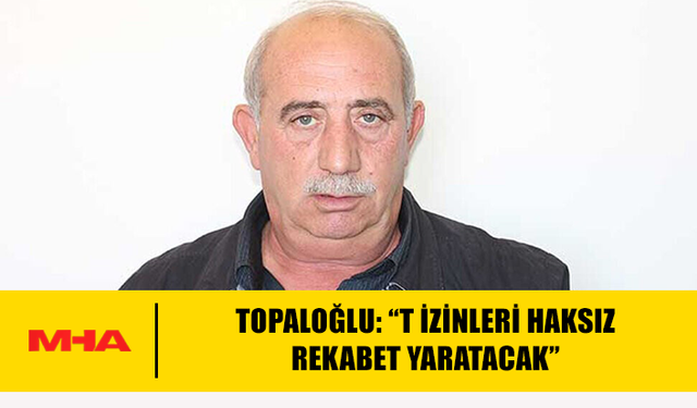 TOPALOĞLU: “T İZİNLERİ HAKSIZ REKABET YARATACAK”