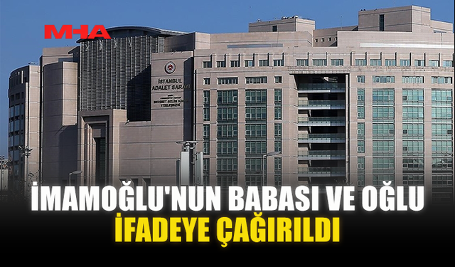 İMAMOĞLU'NUN BABASI VE OĞLU İFADEYE ÇAĞIRILDI